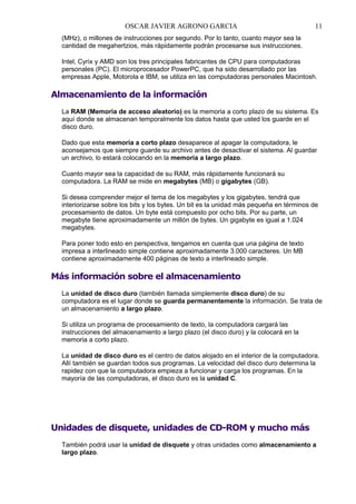 OSCAR JAVIER AGRONO GARCIA

11

(MHz), o millones de instrucciones por segundo. Por lo tanto, cuanto mayor sea la
cantidad de megahertzios, más rápidamente podrán procesarse sus instrucciones.
Intel, Cyrix y AMD son los tres principales fabricantes de CPU para computadoras
personales (PC). El microprocesador PowerPC, que ha sido desarrollado por las
empresas Apple, Motorola e IBM, se utiliza en las computadoras personales Macintosh.

Almacenamiento de la información
La RAM (Memoria de acceso aleatorio) es la memoria a corto plazo de su sistema. Es
aquí donde se almacenan temporalmente los datos hasta que usted los guarde en el
disco duro.
Dado que esta memoria a corto plazo desaparece al apagar la computadora, le
aconsejamos que siempre guarde su archivo antes de desactivar el sistema. Al guardar
un archivo, lo estará colocando en la memoria a largo plazo.
Cuanto mayor sea la capacidad de su RAM, más rápidamente funcionará su
computadora. La RAM se mide en megabytes (MB) o gigabytes (GB).
Si desea comprender mejor el tema de los megabytes y los gigabytes, tendrá que
interiorizarse sobre los bits y los bytes. Un bit es la unidad más pequeña en términos de
procesamiento de datos. Un byte está compuesto por ocho bits. Por su parte, un
megabyte tiene aproximadamente un millón de bytes. Un gigabyte es igual a 1.024
megabytes.
Para poner todo esto en perspectiva, tengamos en cuenta que una página de texto
impresa a interlineado simple contiene aproximadamente 3.000 caracteres. Un MB
contiene aproximadamente 400 páginas de texto a interlineado simple.

Más información sobre el almacenamiento
La unidad de disco duro (también llamada simplemente disco duro) de su
computadora es el lugar donde se guarda permanentemente la información. Se trata de
un almacenamiento a largo plazo.
Si utiliza un programa de procesamiento de texto, la computadora cargará las
instrucciones del almacenamiento a largo plazo (el disco duro) y la colocará en la
memoria a corto plazo.
La unidad de disco duro es el centro de datos alojado en el interior de la computadora.
Allí también se guardan todos sus programas. La velocidad del disco duro determina la
rapidez con que la computadora empieza a funcionar y carga los programas. En la
mayoría de las computadoras, el disco duro es la unidad C.

Unidades de disquete, unidades de CD-ROM y mucho más
También podrá usar la unidad de disquete y otras unidades como almacenamiento a
largo plazo.

 