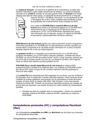 OSCAR JAVIER AGRONO GARCIA

12

La unidad de disquete, una ranura en el gabiente de la computadora, se utiliza para
transferir información y para instalar aplicaciones de software. La unidad de disquete,
conocida como unidad A, también se usa para guardar datos. El disquete es el medio
utilizado para ejecutar estas tareas. La capacidad de almacenamiento de un disquete
varía de 720 KB a 1,44 MB de información, lo cual representa de 360
a 720 páginas de un libro. Estas unidades están perdiendo un poco
de popularidad ante el advenimiento de las unidades de CD-R.
Una unidad de CD-ROM (Disco compacto-Memoria de sólo
lectura) tiene acceso a la información alojada en un CD-ROM de la
misma manera que un reproductor de CD ejecuta la música
contenida en un CD. Los CD-ROM tienen capacidad para mucha
más información que un disquete, es decir un máximo de 650 MB o
el equivalente a aproximadamente 450 libros medianos.

ROM (Memoria de sólo lectura) significa que usted puede tener acceso a programas o
información guardada en un CD-ROM pero no está autorizado a escribir o guardar sus
propios datos o programas en él. (Si desea escribir información en un disco compacto,
necesitar disponer de un tipo de unidad especial.)
Un grabador de CD es un dispositivo que le permite escribir en un CD-RW (Disco
compacto rescribible) y en un CD-R (Disco compacto grabable), y también leer discos
CD-ROM. Los discos CD-RW se pueden escribir, borrar y volver a escribir, mientras que
los CD-R sólo se pueden escribir una sola vez. Los términos CD-RW y CD-R algunas
veces se utilizan para referirse al propio grabador de CD.
DVD-ROM (Disco versátil digital-Memoria de sólo lectura) se refiere al DVD
propiamente dicho y también a la unidad de disco. Las unidades de DVD-ROM pueden
leer discos DVD, todos los tipos de CD y también reproducir películas grabadas en
discos de video digital.
Una unidad Zip tiene capacidad para 250 megabytes en sus discos, que son similares a
los disquetes, pero no puede leer ni escribir disquetes estándar. Varias versiones de las
unidades Zip pueden establecer comunicación con la computadora a través del puerto
paralelo, el puerto SCSI, la interfaz USB, IEEE 1394 (Firewire), o bien internamente
mediante la interfaz IDE. También se encuentran disponibles versiones de unidades Zip
para la bahía de expansión, que pueden funcionar en varios modelos de computadoras
portátiles.
•

Averigüe qué tipos de unidades tiene su computadora. ¿Posee una unidad de
disquete, unidad de CD-ROM, unidad de CD-RW, unidad Zip y/o unidad de
DVD-ROM?

Computadoras personales (PC) y computadoras Macintosh
(Mac)
Las computadoras compatibles con IBM y las Macintosh son dos tipos muy conocidos
de computadoras personales.

Computadoras compatibles con IBM

 