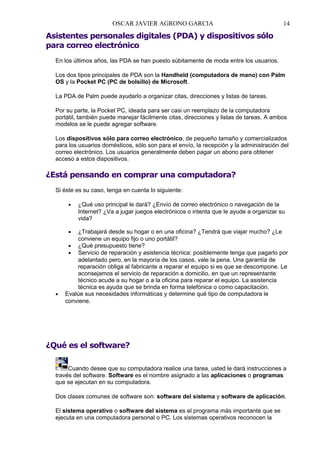 OSCAR JAVIER AGRONO GARCIA

14

Asistentes personales digitales (PDA) y dispositivos sólo
para correo electrónico
En los últimos años, las PDA se han puesto súbitamente de moda entre los usuarios.
Los dos tipos principales de PDA son la Handheld (computadora de mano) con Palm
OS y la Pocket PC (PC de bolsillo) de Microsoft.
La PDA de Palm puede ayudarlo a organizar citas, direcciones y listas de tareas.
Por su parte, la Pocket PC, ideada para ser casi un reemplazo de la computadora
portátil, también puede manejar fácilmente citas, direcciones y listas de tareas. A ambos
modelos se le puede agregar software.
Los dispositivos sólo para correo electrónico, de pequeño tamaño y comercializados
para los usuarios domésticos, sólo son para el envío, la recepción y la administración del
correo electrónico. Los usuarios generalmente deben pagar un abono para obtener
acceso a estos dispositivos.

¿Está pensando en comprar una computadora?
Si éste es su caso, tenga en cuenta lo siguiente:
•

¿Qué uso principal le dará? ¿Envío de correo electrónico o navegación de la
Internet? ¿Va a jugar juegos electrónicos o intenta que le ayude a organizar su
vida?

•

•

¿Trabajará desde su hogar o en una oficina? ¿Tendrá que viajar mucho? ¿Le
conviene un equipo fijo o uno portátil?
• ¿Qué presupuesto tiene?
• Servicio de reparación y asistencia técnica: posiblemente tenga que pagarlo por
adelantado pero, en la mayoría de los casos, vale la pena. Una garantía de
reparación obliga al fabricante a reparar el equipo si es que se descompone. Le
aconsejamos el servicio de reparación a domicilio, en que un representante
técnico acude a su hogar o a la oficina para reparar el equipo. La asistencia
técnica es ayuda que se brinda en forma telefónica o como capacitación.
Evalúe sus necesidades informáticas y determine qué tipo de computadora le
conviene.

¿Qué es el software?
Cuando desee que su computadora realice una tarea, usted le dará instrucciones a
través del software. Software es el nombre asignado a las aplicaciones o programas
que se ejecutan en su computadora.
Dos clases comunes de software son: software del sistema y software de aplicación.
El sistema operativo o software del sistema es el programa más importante que se
ejecuta en una computadora personal o PC. Los sistemas operativos reconocen la

 