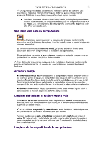 OSCAR JAVIER AGRONO GARCIA

21

En algunas oportunidades, se realiza una instalación parcial del software. Esto
significa que necesitará insertar el CD/disquete cada vez que decida ejecutar el
programa. Si éste es el caso, la computadora le avisará con un mensaje.
•

Si todavía no lo tiene instalado en su computadora, contemple la posibilidad de
instalar Acrobat Reader, un programa utilizado para ver e imprimir archivos PDF
de Adobe. Una versión gratuita de este programa se encuentra disponible en el
sitio Web: www.adobe.com.

Una larga vida para su computadora

La limpieza de su computadora y la ejecución de tareas de mantenimiento
preventivo, como la detección de posibles virus, lo ayudarán a que el equipo funcione sin
mayores sobresaltos.
La prevención terminará ahorrándole dinero, ya que no tendrá que invertir en la
adquisición de nuevos componentes o la realización de reparaciones.
El mantenimiento preventivo le ahorra tiempo, puesto que no tendrá que preocuparse
por las fallas del sistema y la pérdida de información.
Antes de intentar implementar cualquiera de los métodos de limpieza o mantenimiento
descritos en las lecciones 9 a 14, consulte las recomendaciones correspondientes del
fabricante

Aireada y prolija
No entorpezca el flujo de aire alrededor de la computadora. Debido a la gran cantidad
de calor que genera el equipo, su computadora está equipada con un ventilador que la
mantiene fresca. Puesto que tanto el polvillo como la suciedad pueden provocar el mal
funcionamiento del ventilador, evite instalar la computadora en una zona expuesta a
mucho polvillo, y no apile papeles, libros u otros elementos sobre o alrededor del equipo.
No coma ni beba mientras trabaja con la computadora. Si se derrama líquido sobre la
computadora o el monitor, se pueden dañar los componentes.

Limpieza del teclado, el ratón y mucho más
Si las teclas del teclado se ensucian, podrá limpiarlas con alcohol. Humedezca una
toalla de papel o un paño antiestático con alcohol; no lo derrame directamente sobre la
superficie que desea limpiar.
No se olvide de apagar la PC y desenchufarla antes de llevar a cabo cualquiera de
los procedimientos de limpieza enumerados en esta lección.
También puede usar un paño antiestático humedecido con alcohol para limpiar el
ratón. Dé vuelta el ratón y quite la bola; para ello, retire la cubierta haciendo presión o
desenroscándola, según la marca de ratón que use. A continuación, limpie la bola y el
interior del dispositivo.

Limpieza de las superficies de la computadora

 