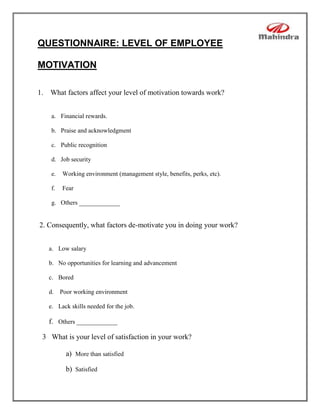 QUESTIONNAIRE: LEVEL OF EMPLOYEE

MOTIVATION

1. What factors affect your level of motivation towards work?


    a. Financial rewards.

    b. Praise and acknowledgment

    c. Public recognition

    d. Job security

    e.   Working environment (management style, benefits, perks, etc).

    f.   Fear

    g. Others _____________


2. Consequently, what factors de-motivate you in doing your work?


   a. Low salary

   b. No opportunities for learning and advancement

   c. Bored

   d. Poor working environment

   e. Lack skills needed for the job.

   f. Others _____________

 3 What is your level of satisfaction in your work?

          a) More than satisfied

          b) Satisfied
 