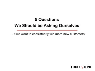 5 Questions We Should be Asking Ourselves …  if we want to consistently win more new customers. 