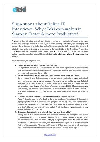 5 Questions about Online IT
Interviews- Why eTeki.com makes it
Simpler, Faster & more Productive!
Anything ‘online’ attracts a level of sophistication, risk and an immediate reference to the .com
bubble of a while ago. But wait, as Bob Dylan so famously sang, ‘Times they are a changing’ and
indeed, the online scene of today is a self-sufficient universe in itself- secure, interactive and
infinitely more cost and time saving as compared to the tested tricks of old. The clichéd IT interview
procedure- candidate meets interviewer, smiles, resume, academic skills, CTC, notice period, more
smiles ...is getting an online boost of life as well. Presenting eTeki.com- Where IT interviewing gets
serious!
As an IT Recruiter, you might wonder...
1. Online IT Interview- what does that mean exactly?
It’s a platform wherein an IT Recruiter hires the skills of an experienced IT professional to
test the academic and real world skills of an IT candidate. This particular interaction happens
online on eTeki.com, thus the apt title.
2. Sounds complicated! Why bother when I have ‘experts’ on my company’s rolls?
Surely, you don’t have designated experts marked for every potential, evolving professional
skill that might be required by your company. For example, when looking out for a Technical
Writer who also brings in survival UX Designing and Visualisation skills, you might not find a
stop-gap interviewer in your office. But on eTeki.com, amongst 10,000+ IT professionals, you
will. Besides, it’s more cost effective to hire our experts than deviate yours to conduct IT
interviews. Remember, it’s not often that you will find the perfect candidate in the first try
itself.
3. I’ve got a very small company- Can I afford to spend on Online Interviews?
As an IT Recruiter, can you afford to hire the wrong candidate? A startup or SME needs the
right people to take it to the next level- people with the right skills and temperament.
Besides, on eTeki.com, you can easily find that expert IT interviewer who’s ‘cost per
interview’ will match your most stringent budget. And in the bargain, you get quality, timely
service and an expert’s opinion.
4. The process looks lengthy and detailed. Sure I can save time on this?
Setting up a FREE eTeki.com account takes a shade over 5 minutes, finding that ideal expert
IT interviewer to conduct a specific interview for you (in your budget and deadline, of
course) may take 30 minutes more, qualifying or rejecting this candidate could occur the
moment our IT interviewer forwards you a detailed analytical report about the strengths and
failings of the candidate. Meanwhile, offline, as an IT Recruiter, you could still be making
that first phone call to feel the candidate out. Time saved is money made, right?

http://eteki.com

 
