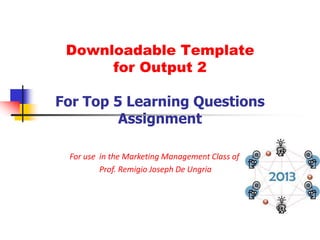 Downloadable Template
      for Output 2

For Top 5 Learning Questions
         Assignment

 For use in the Marketing Management Class of
         Prof. Remigio Joseph De Ungria
 