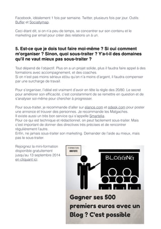 Facebook, idéalement 1 fois par semaine. Twitter, plusieurs fois par jour. Outils: 
Buffer et Sociallymap. 
! 
Ceci étant dit, si on n’a peu de temps, se concentrer sur son contenu et le 
marketing par email pour créer des relations un à un. 
!! 
5. Est-ce que je dois tout faire moi-même ? Si oui comment 
m'organiser ? Sinon, quoi sous-traiter ? Y'a-t-il des domaines 
qu'il ne vaut mieux pas sous-traiter ?! 
! 
Tout dépend de l’objectif. Plus on a un projet solide, plus il faudra faire appel à des 
formations avec accompagnement, et des coaches. 
Si on n’est pas moins sérieux et/ou qu’on n’a moins d’argent, il faudra compenser 
par une surcharge de travail. 
! 
Pour s’organiser, l’idéal est vraiment d’avoir en tête la règle des 20/80. Le secret 
pour améliorer son efficacité, c’est constamment de se remettre en question et de 
s’analyser soi-même pour chercher à progresser. 
! 
Pour sous-traiter, je recommande d’aller sur elance.com et odesk.com pour poster 
une annonce et trouver des personnes. Je recommande les Malgaches. 
Il existe aussi un très bon service qui s’appelle Smartelia. 
Pour ce qui est technique et rédactionnel, on peut facilement sous-traiter. Mais 
c’est important de donner des directives très précises et de rencontrer 
régulièrement l’autre. 
Enfin, ne jamais sous-traiter son marketing. Demander de l’aide au mieux, mais 
pas le sous-traiter. 
! 
Rejoignez la mini-formation 
disponible gratuitement 
jusqu’au 13 septembre 2014 
en cliquant ici. 
!!! 
