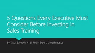 5 Questions Every Executive Must
Consider Before Investing in
Sales Training
By Yakov Savitskiy, #1 LinkedIn Expert, Linkedleads.us
 