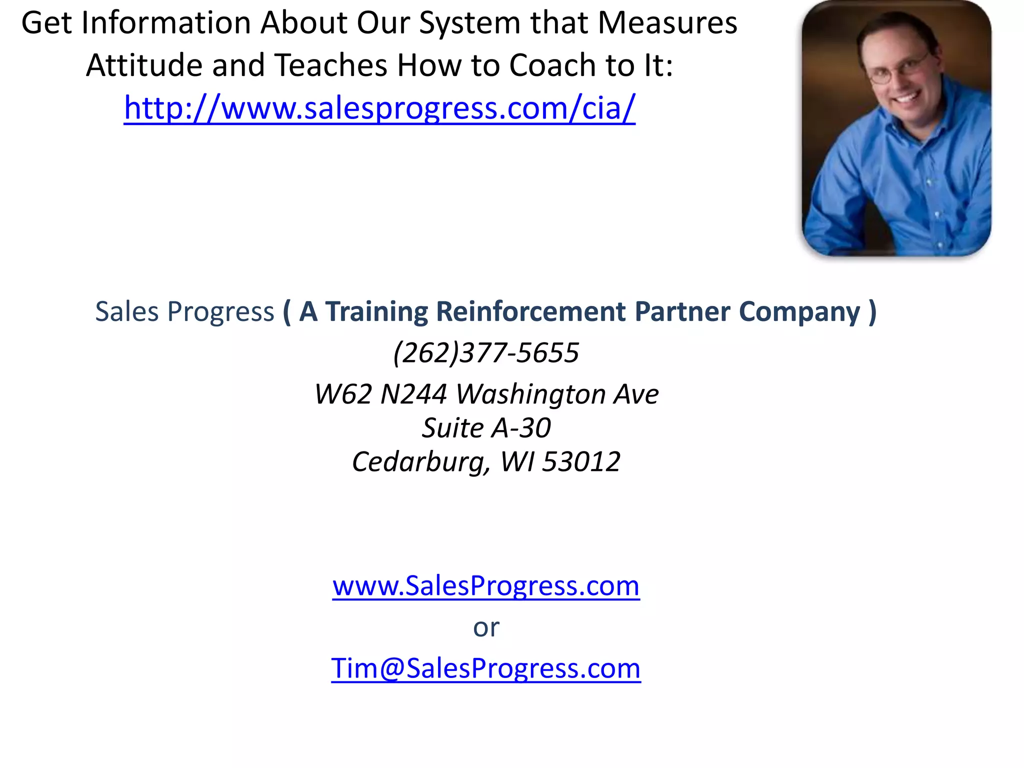 Get Information About Our System that Measures
Attitude and Teaches How to Coach to It:
http://www.salesprogress.com/cia/
Sales Progress ( A Training Reinforcement Partner Company )
(262)377-5655
W62 N244 Washington Ave
Suite A-30
Cedarburg, WI 53012
www.SalesProgress.com
or
Tim@SalesProgress.com