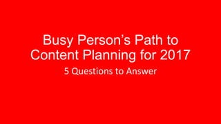Busy Person’s Path to
Content Planning for 2017
5 Questions to Answer
 