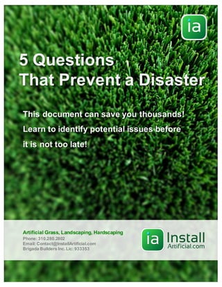 5 Questions
That Prevent a Disaster
This document can save you thousands!
Learn to identify potential issues before
it is not too late!
Phone: 310.280.2802
Email: Contact@InstallArtificial.com
Brigada Builders Inc.Lic: 933353
Artificial Grass, Landscaping, Hardscaping
 