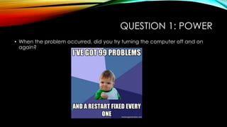 QUESTION 1: POWER
• When the problem occurred, did you try turning the computer off and on
again?
 