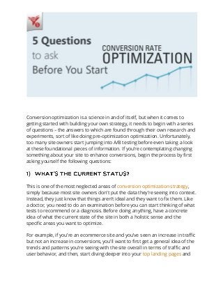 Conversion optimization is a science in and of itself, but when it comes to
getting started with building your own strategy, it needs to begin with a series
of questions – the answers to which are found through their own research and
experiments, sort of like doing pre-optimization optimization. Unfortunately,
too many site owners start jumping into A/B testing before even taking a look
at these foundational pieces of information. If you’re contemplating changing
something about your site to enhance conversions, begin the process by first
asking yourself the following questions:
) ’
This is one of the most neglected areas of conversion optimization strategy,
simply because most site owners don’t put the data they’re seeing into context.
Instead, they just know that things aren’t ideal and they want to fix them. Like
a doctor, you need to do an examination before you can start thinking of what
tests to recommend or a diagnosis. Before doing anything, have a concrete
idea of what the current state of the site in both a holistic sense and the
specific areas you want to optimize.
For example, if you’re an ecommerce site and you’ve seen an increase in traffic
but not an increase in conversions, you’ll want to first get a general idea of the
trends and patterns you’re seeing with the site overall in terms of traffic and
user behavior, and then, start diving deeper into your top landing pages and
 