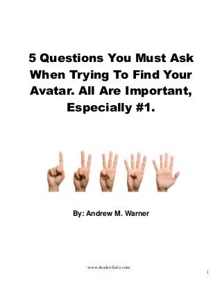 5 Questions You Must Ask
When Trying To Find Your
Avatar. All Are Important,
Especially #1.

By: Andrew M. Warner

www.shadeofinfo.com

1

 