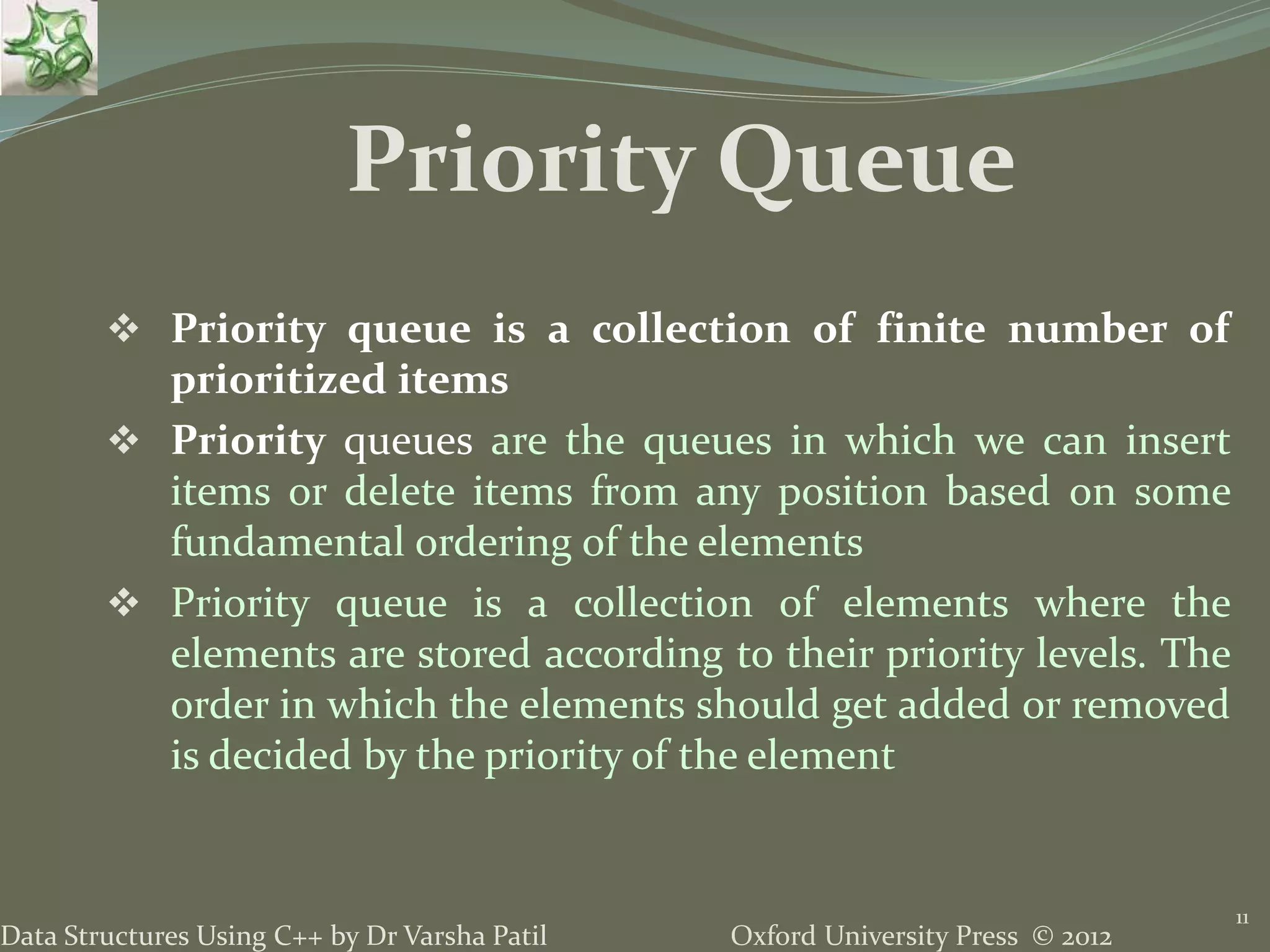 Oxford University Press © 2012Data Structures Using C++ by Dr Varsha Patil
 Priority queue is a collection of finite number of
prioritized items
 Priority queues are the queues in which we can insert
items or delete items from any position based on some
fundamental ordering of the elements
 Priority queue is a collection of elements where the
elements are stored according to their priority levels. The
order in which the elements should get added or removed
is decided by the priority of the element
11
Priority Queue
 