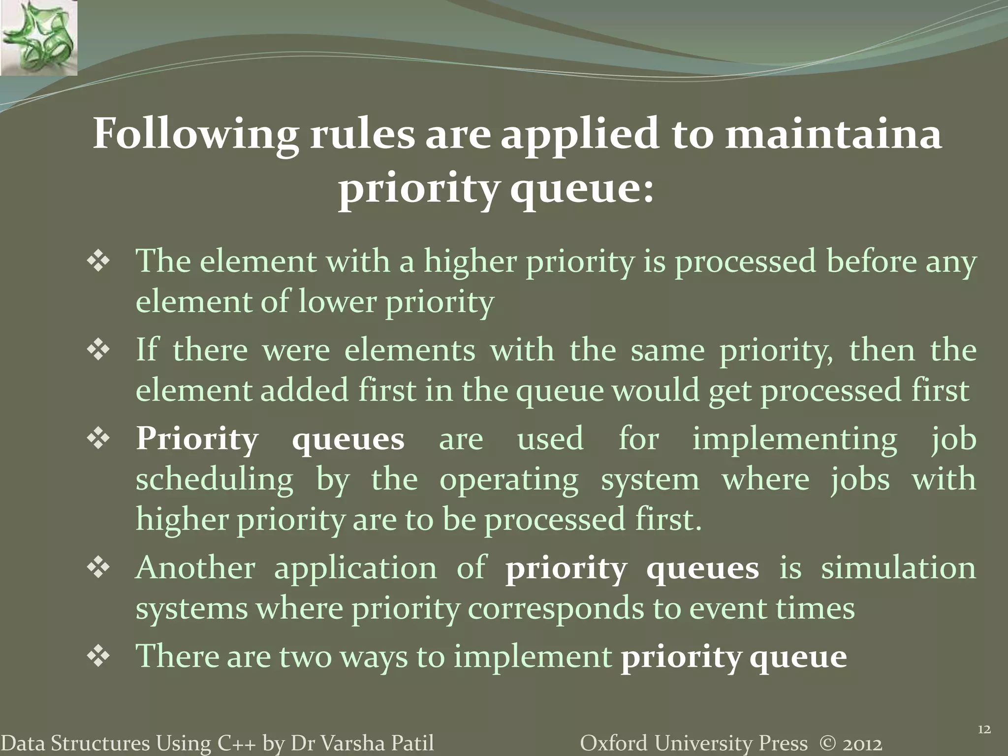 Oxford University Press © 2012Data Structures Using C++ by Dr Varsha Patil
 The element with a higher priority is processed before any
element of lower priority
 If there were elements with the same priority, then the
element added first in the queue would get processed first
 Priority queues are used for implementing job
scheduling by the operating system where jobs with
higher priority are to be processed first.
 Another application of priority queues is simulation
systems where priority corresponds to event times
 There are two ways to implement priority queue
12
Following rules are applied to maintaina
priority queue:
 