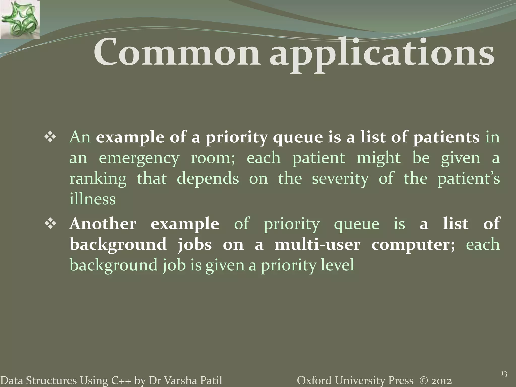 Oxford University Press © 2012Data Structures Using C++ by Dr Varsha Patil
 An example of a priority queue is a list of patients in
an emergency room; each patient might be given a
ranking that depends on the severity of the patient’s
illness
 Another example of priority queue is a list of
background jobs on a multi-user computer; each
background job is given a priority level
13
Common applications
 