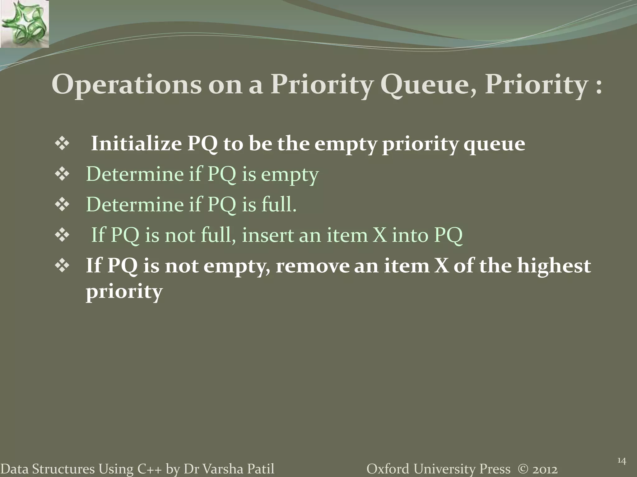 Oxford University Press © 2012Data Structures Using C++ by Dr Varsha Patil
 Initialize PQ to be the empty priority queue
 Determine if PQ is empty
 Determine if PQ is full.
 If PQ is not full, insert an item X into PQ
 If PQ is not empty, remove an item X of the highest
priority
14
Operations on a Priority Queue, Priority :
 