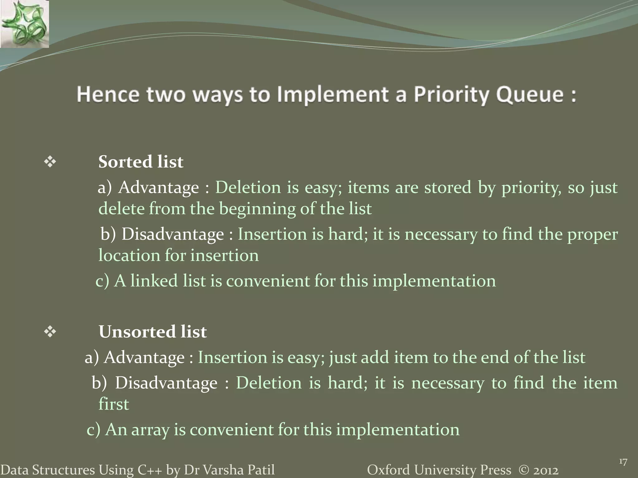 Oxford University Press © 2012Data Structures Using C++ by Dr Varsha Patil
17
 Sorted list
a) Advantage : Deletion is easy; items are stored by priority, so just
delete from the beginning of the list
b) Disadvantage : Insertion is hard; it is necessary to find the proper
location for insertion
c) A linked list is convenient for this implementation
 Unsorted list
a) Advantage : Insertion is easy; just add item to the end of the list
b) Disadvantage : Deletion is hard; it is necessary to find the item
first
c) An array is convenient for this implementation
 