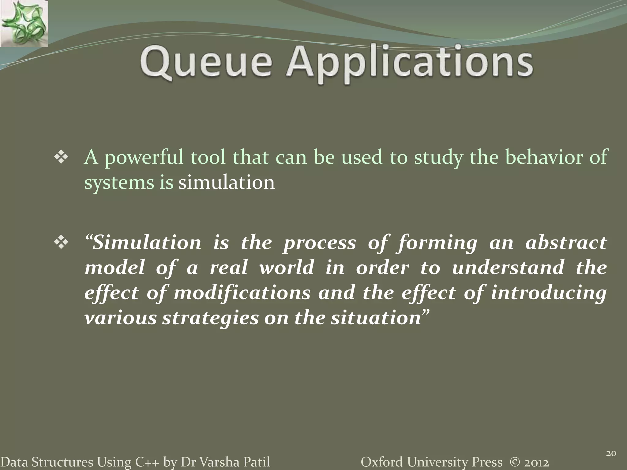 Oxford University Press © 2012Data Structures Using C++ by Dr Varsha Patil
 A powerful tool that can be used to study the behavior of
systems is simulation
 “Simulation is the process of forming an abstract
model of a real world in order to understand the
effect of modifications and the effect of introducing
various strategies on the situation”
20
 