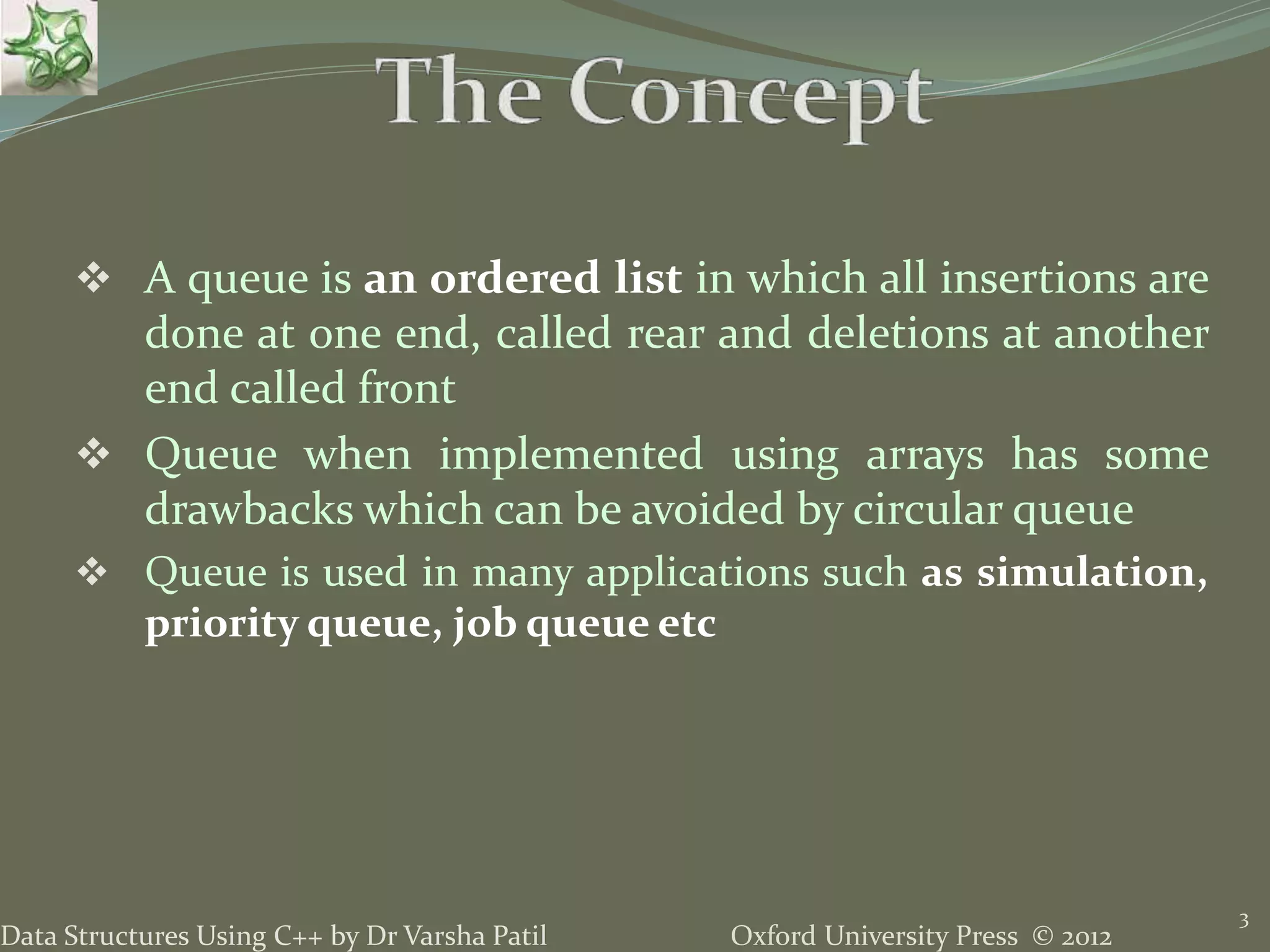 Oxford University Press © 2012Data Structures Using C++ by Dr Varsha Patil
3
 A queue is an ordered list in which all insertions are
done at one end, called rear and deletions at another
end called front
 Queue when implemented using arrays has some
drawbacks which can be avoided by circular queue
 Queue is used in many applications such as simulation,
priority queue, job queue etc
 