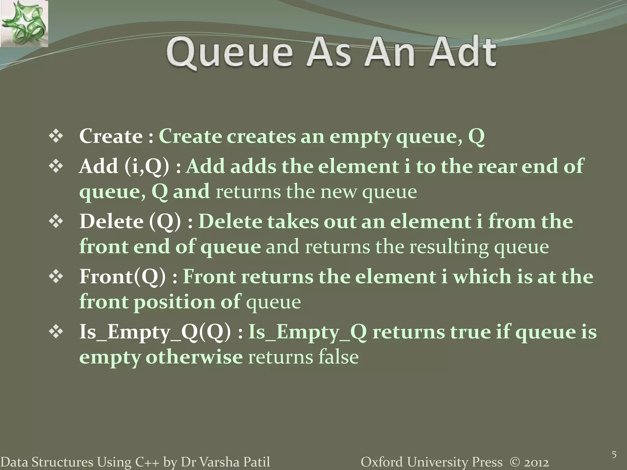 Oxford University Press © 2012Data Structures Using C++ by Dr Varsha Patil
 Create : Create creates an empty queue, Q
 Add (i,Q) : Add adds the element i to the rear end of
queue, Q and returns the new queue
 Delete (Q) : Delete takes out an element i from the
front end of queue and returns the resulting queue
 Front(Q) : Front returns the element i which is at the
front position of queue
 Is_Empty_Q(Q) : Is_Empty_Q returns true if queue is
empty otherwise returns false
5
 