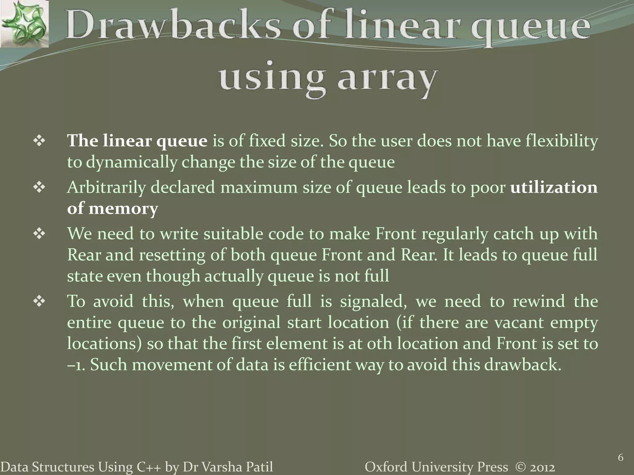 Oxford University Press © 2012Data Structures Using C++ by Dr Varsha Patil
6
 The linear queue is of fixed size. So the user does not have flexibility
to dynamically change the size of the queue
 Arbitrarily declared maximum size of queue leads to poor utilization
of memory
 We need to write suitable code to make Front regularly catch up with
Rear and resetting of both queue Front and Rear. It leads to queue full
state even though actually queue is not full
 To avoid this, when queue full is signaled, we need to rewind the
entire queue to the original start location (if there are vacant empty
locations) so that the first element is at 0th location and Front is set to
–1. Such movement of data is efficient way to avoid this drawback.
 