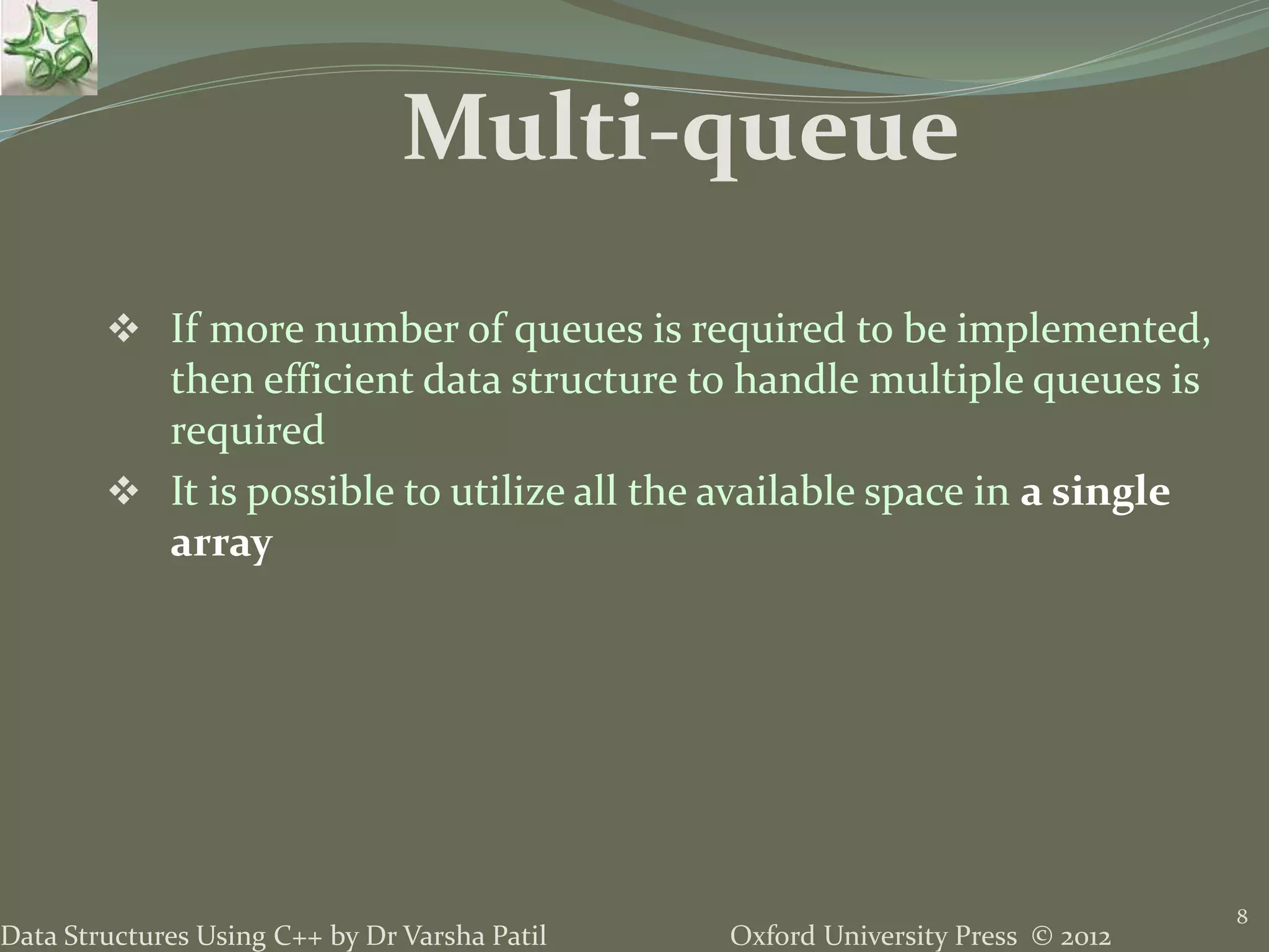 Oxford University Press © 2012Data Structures Using C++ by Dr Varsha Patil
 If more number of queues is required to be implemented,
then efficient data structure to handle multiple queues is
required
 It is possible to utilize all the available space in a single
array
8
Multi-queue
 