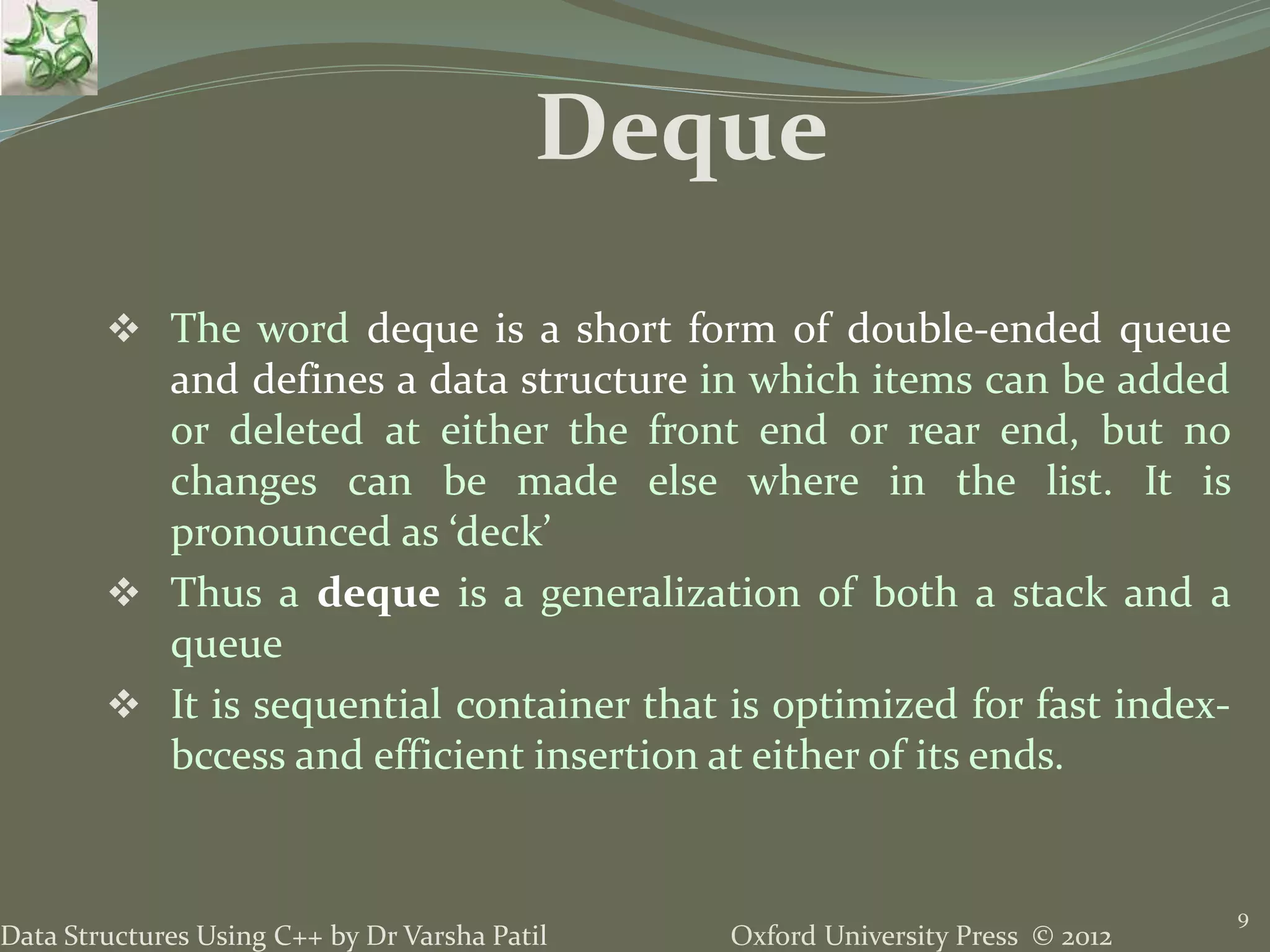Oxford University Press © 2012Data Structures Using C++ by Dr Varsha Patil
 The word deque is a short form of double-ended queue
and defines a data structure in which items can be added
or deleted at either the front end or rear end, but no
changes can be made else where in the list. It is
pronounced as ‘deck’
 Thus a deque is a generalization of both a stack and a
queue
 It is sequential container that is optimized for fast index-
bccess and efficient insertion at either of its ends.
9
Deque
 
