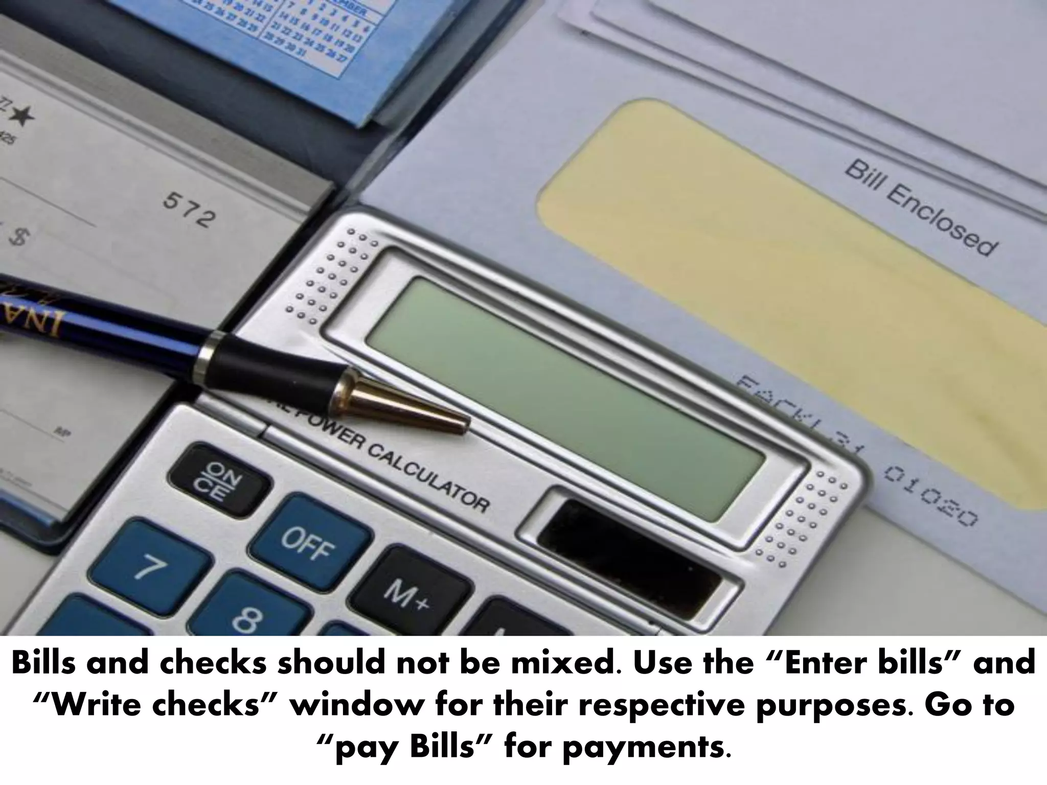 Bills and checks should not be mixed. Use the “Enter bills” and
“Write checks” window for their respective purposes. Go to
“pay Bills” for payments.
 