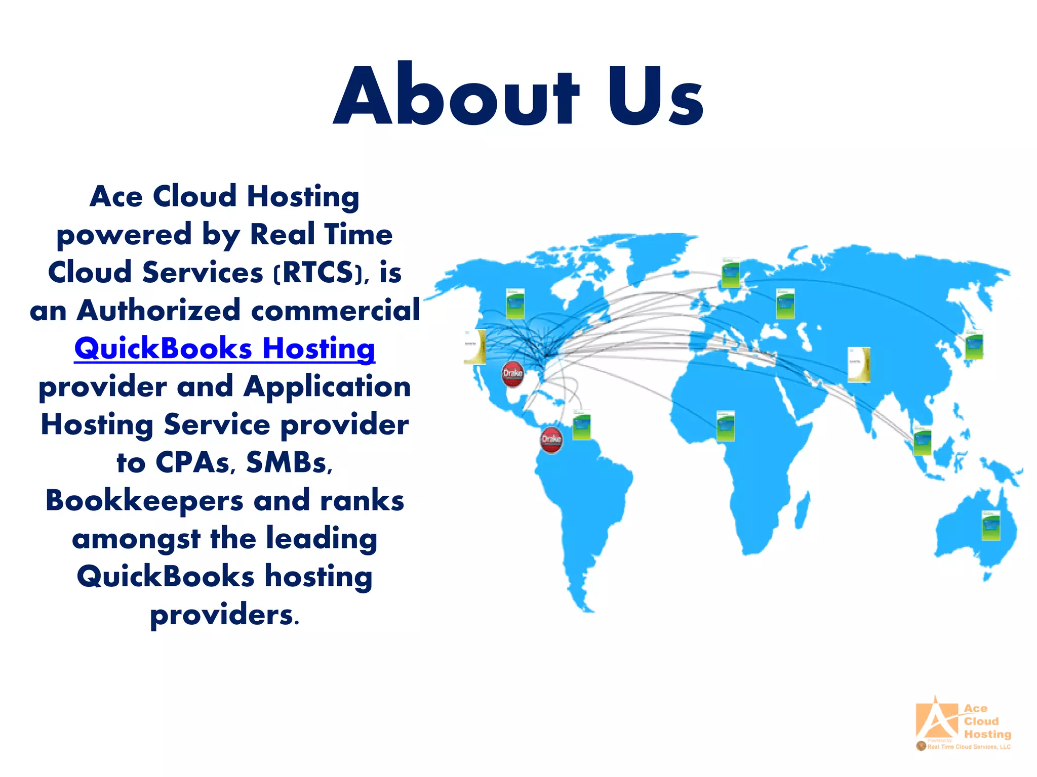 About Us
Ace Cloud Hosting
powered by Real Time
Cloud Services (RTCS), is
an Authorized commercial
QuickBooks Hosting
provider and Application
Hosting Service provider
to CPAs, SMBs,
Bookkeepers and ranks
amongst the leading
QuickBooks hosting
providers.
 