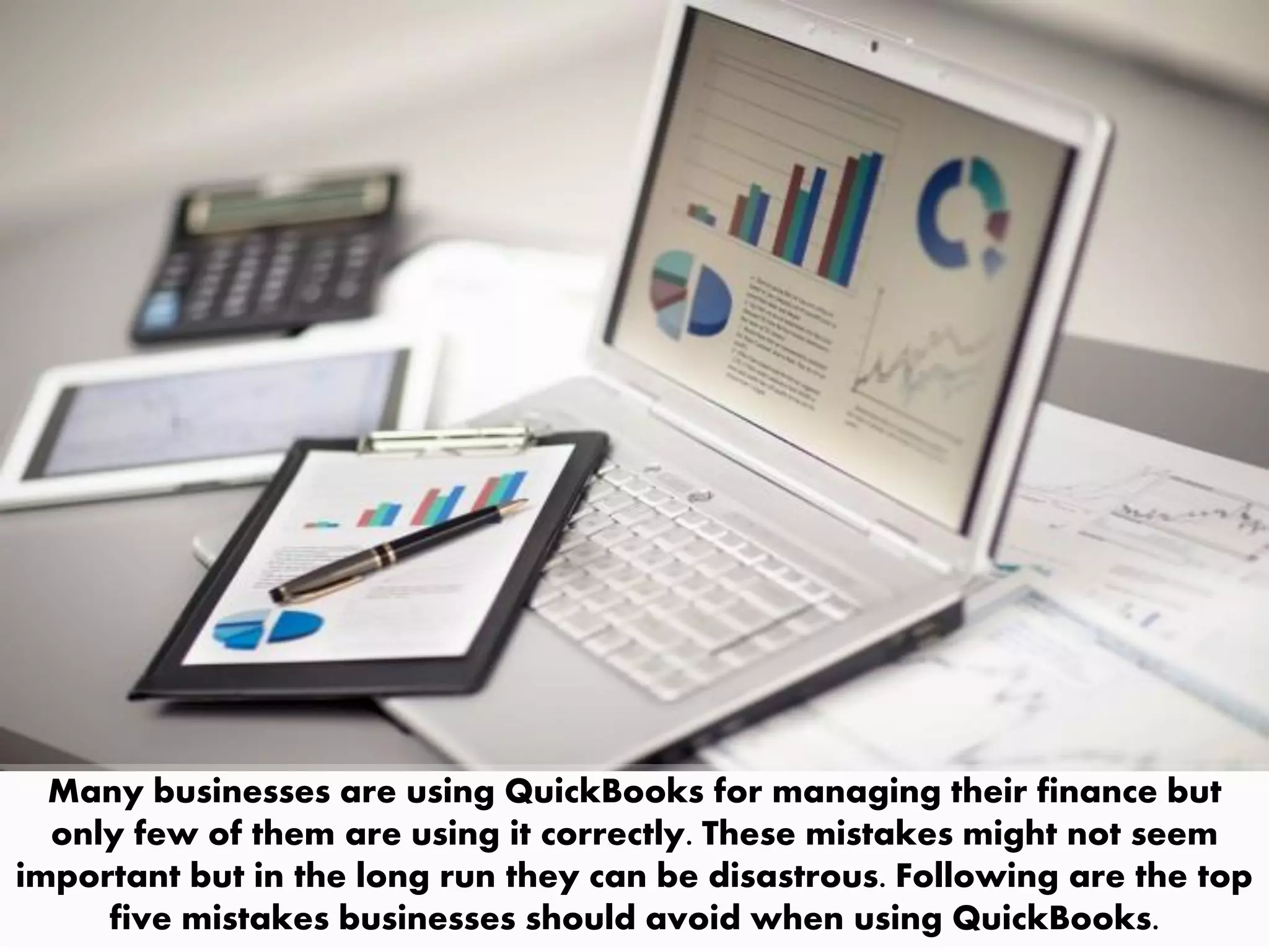 Many businesses are using QuickBooks for managing their finance but
only few of them are using it correctly. These mistakes might not seem
important but in the long run they can be disastrous. Following are the top
five mistakes businesses should avoid when using QuickBooks.
 