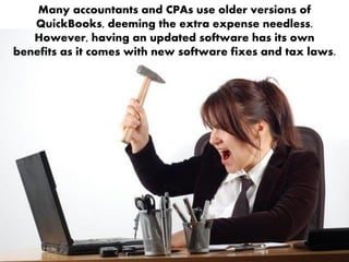 Many accountants and CPAs use older versions of
QuickBooks, deeming the extra expense needless.
However, having an updated software has its own
benefits as it comes with new software fixes and tax laws.
 