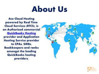 About Us
Ace Cloud Hosting
powered by Real Time
Cloud Services (RTCS), is
an Authorized commercial
QuickBooks Hosting
provider and Application
Hosting Service provider
to CPAs, SMBs,
Bookkeepers and ranks
amongst the leading
QuickBooks hosting
providers.
 
