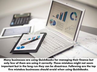 Many businesses are using QuickBooks for managing their finance but
only few of them are using it correctly. These mistakes might not seem
important but in the long run they can be disastrous. Following are the top
five mistakes businesses should avoid when using QuickBooks.
 