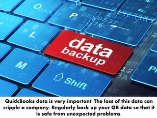QuickBooks data is very important. The loss of this data can
cripple a company. Regularly back up your QB data so that it
is safe from unexpected problems.
 