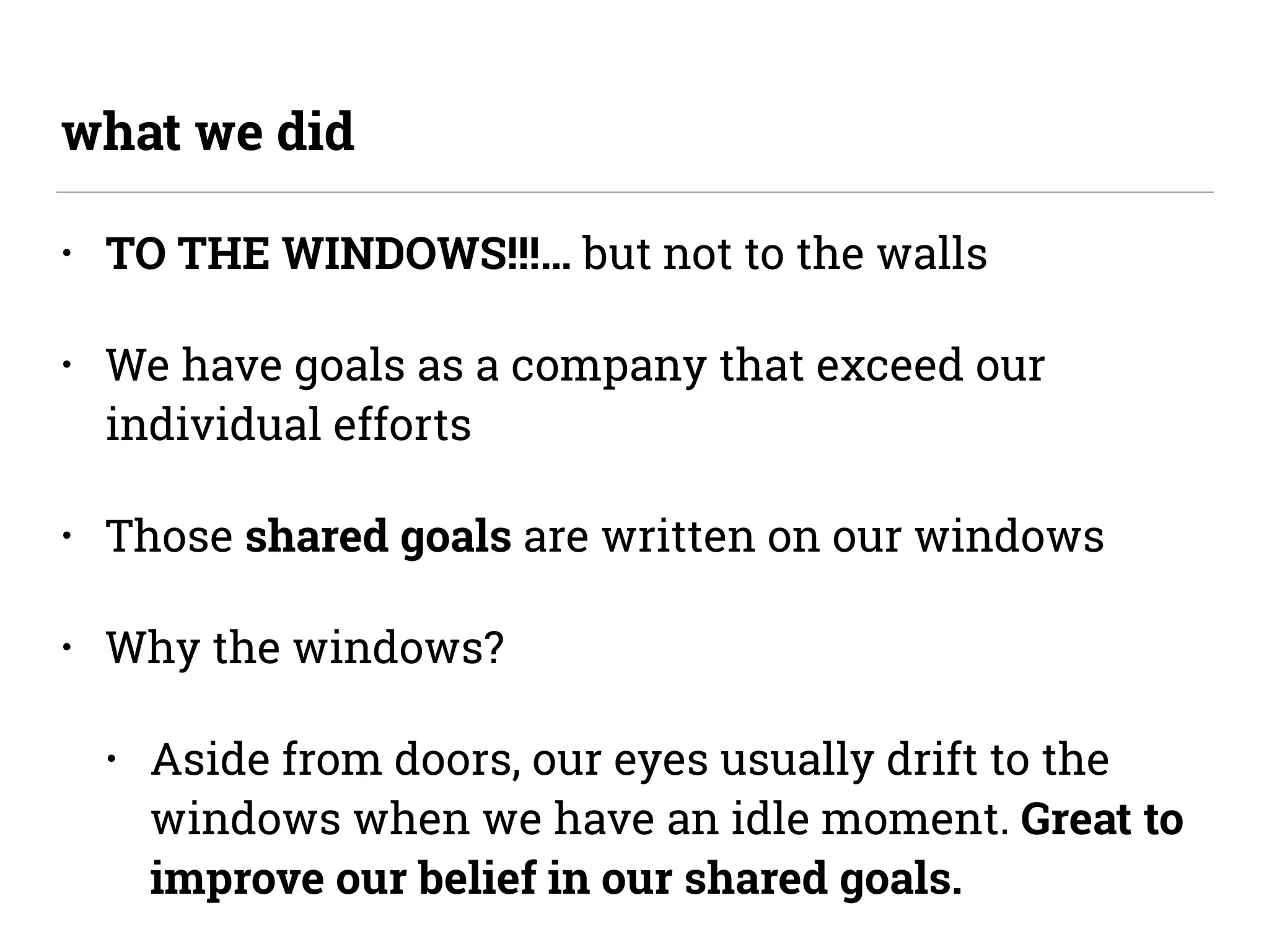 • TO THE WINDOWS!!!… but not to the walls
• We have goals as a company that exceed our
individual efforts
• Those shared goals are written on our windows
• Why the windows?
• Aside from doors, our eyes usually drift to the
windows when we have an idle moment. Great to
improve our belief in our shared goals.
what we did
 