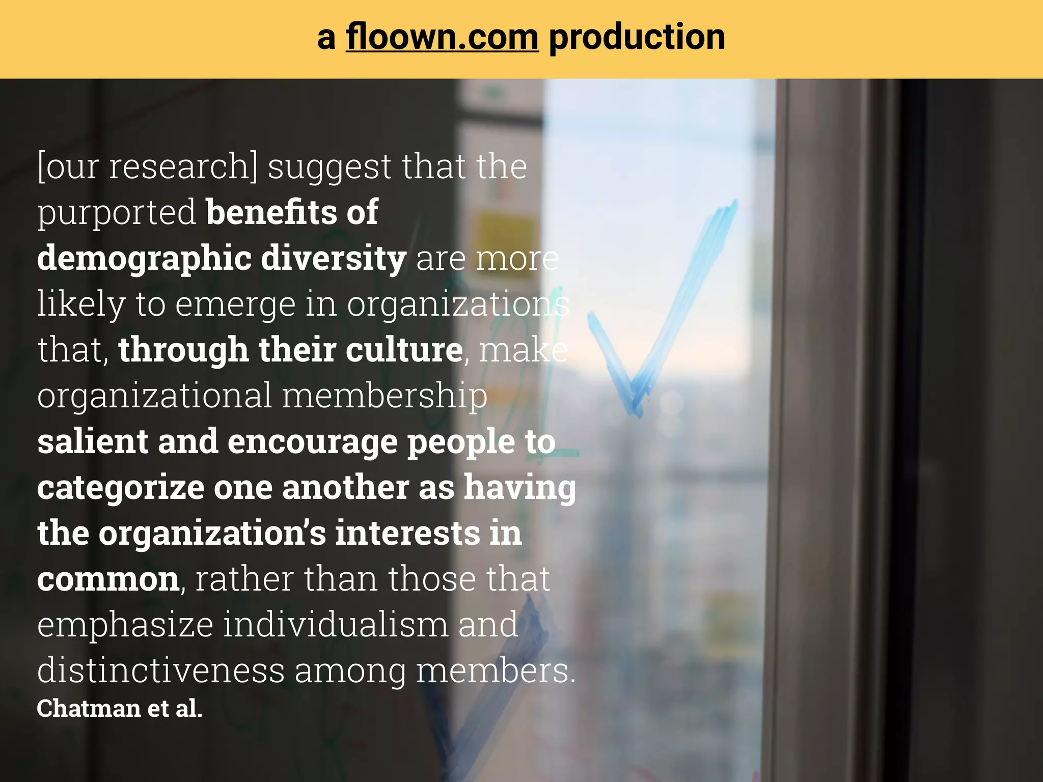 [our research] suggest that the
purported beneﬁts of
demographic diversity are more
likely to emerge in organizations
that, through their culture, make
organizational membership
salient and encourage people to
categorize one another as having
the organization’s interests in
common, rather than those that
emphasize individualism and
distinctiveness among members. 
Chatman et al.
a ﬂoown.com production
 