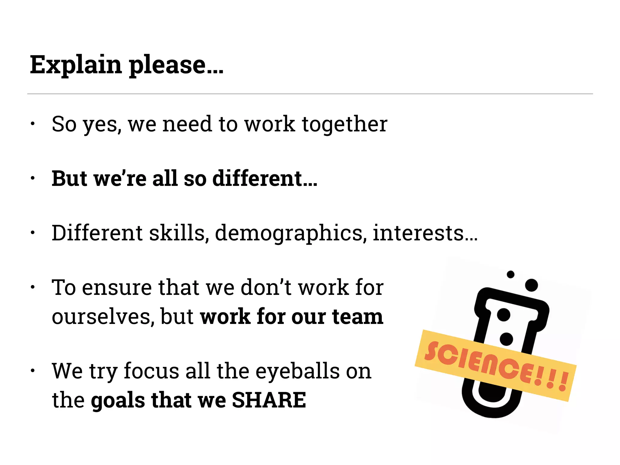 SCIENCE!!!
• So yes, we need to work together
• But we’re all so different…
• Different skills, demographics, interests…
• To ensure that we don’t work for  
ourselves, but work for our team
• We try focus all the eyeballs on  
the goals that we SHARE
Explain please…
 