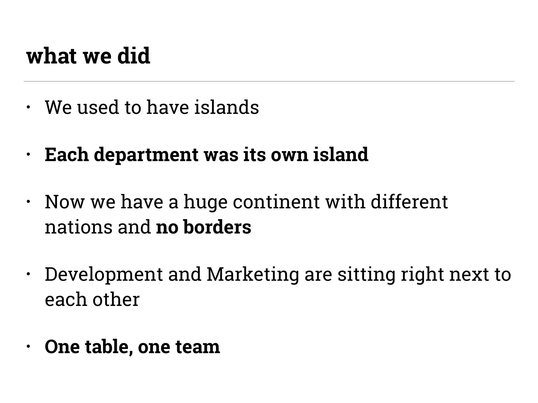 • We used to have islands
• Each department was its own island
• Now we have a huge continent with different
nations and no borders
• Development and Marketing are sitting right next to
each other
• One table, one team
what we did
 