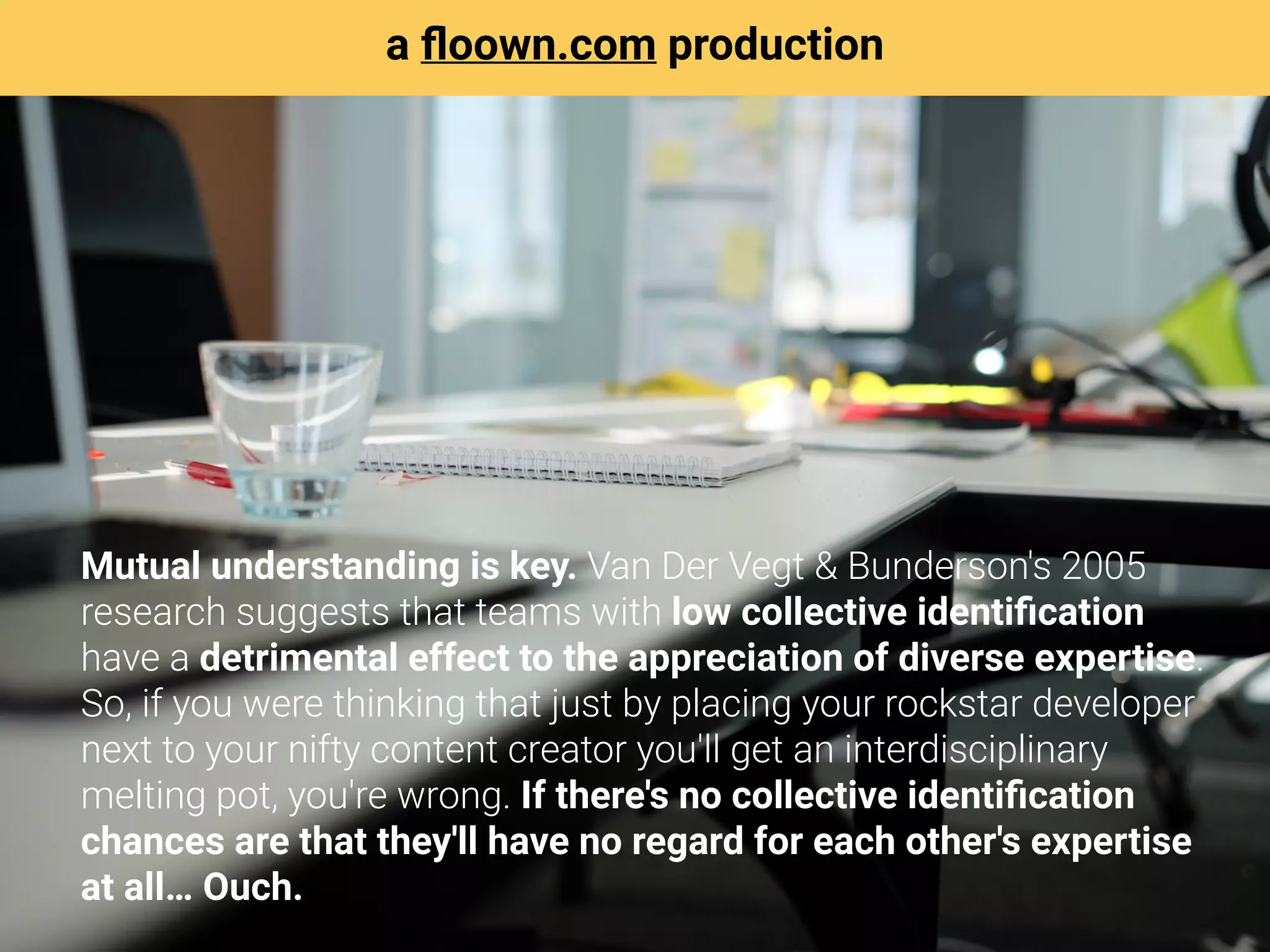 Mutual understanding is key. Van Der Vegt & Bunderson's 2005
research suggests that teams with low collective identiﬁcation
have a detrimental effect to the appreciation of diverse expertise.
So, if you were thinking that just by placing your rockstar developer
next to your nifty content creator you'll get an interdisciplinary
melting pot, you're wrong. If there's no collective identiﬁcation
chances are that they'll have no regard for each other's expertise
at all… Ouch.
a ﬂoown.com production
 