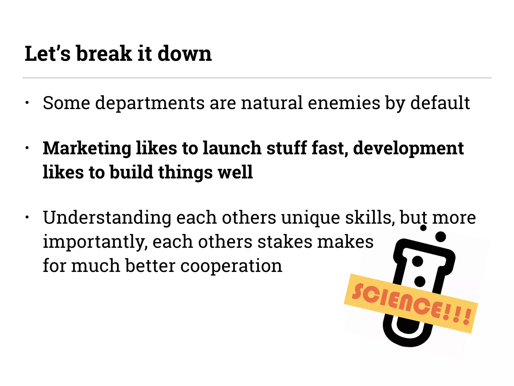 SCIENCE!!!
• Some departments are natural enemies by default
• Marketing likes to launch stuff fast, development
likes to build things well
• Understanding each others unique skills, but more
importantly, each others stakes makes 
for much better cooperation
Let’s break it down
 