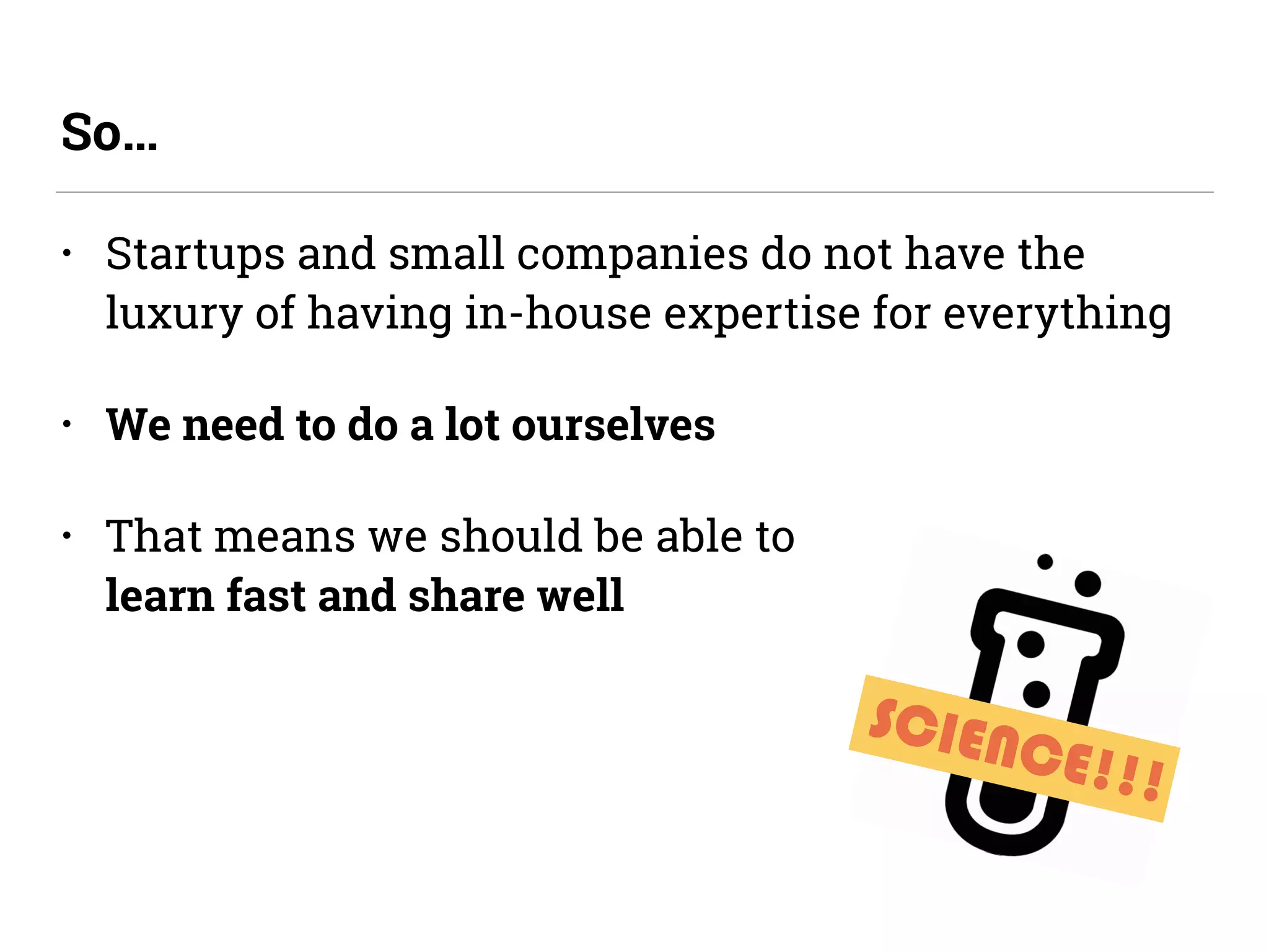 • Startups and small companies do not have the
luxury of having in-house expertise for everything
• We need to do a lot ourselves
• That means we should be able to  
learn fast and share well
So…
SCIENCE!!!
 