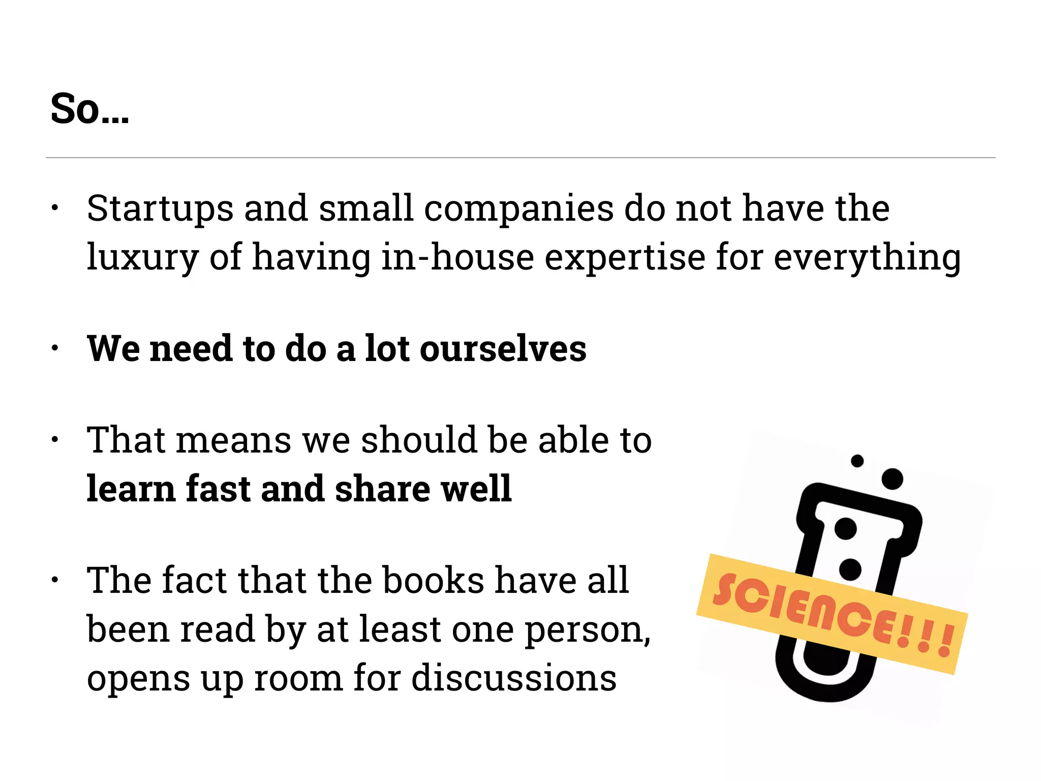 • Startups and small companies do not have the
luxury of having in-house expertise for everything
• We need to do a lot ourselves
• That means we should be able to  
learn fast and share well
• The fact that the books have all  
been read by at least one person,  
opens up room for discussions
So…
SCIENCE!!!
 