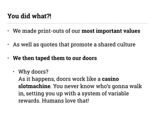 • We made print-outs of our most important values
• As well as quotes that promote a shared culture
• We then taped them to our doors
• Why doors? 
As it happens, doors work like a casino
slotmachine. You never know who’s gonna walk
in, setting you up with a system of variable
rewards. Humans love that!
You did what?!
 
