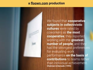 We found that cooperative
subjects in collectivistic
cultures were rated by
coworkers as the most
cooperative; they reported
working with the greatest
number of people, and they
had the strongest preferences
for evaluating work
performance on the basis of
contributions to teams rather
than individual achievement. 
Chatman & Barsade (1995)
a ﬂoown.com production
 