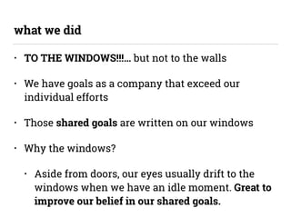 • TO THE WINDOWS!!!… but not to the walls
• We have goals as a company that exceed our
individual efforts
• Those shared goals are written on our windows
• Why the windows?
• Aside from doors, our eyes usually drift to the
windows when we have an idle moment. Great to
improve our belief in our shared goals.
what we did
 
