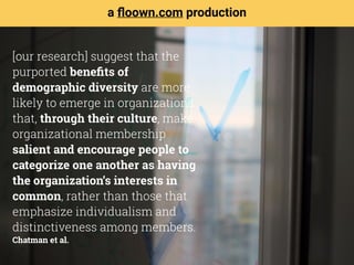 [our research] suggest that the
purported beneﬁts of
demographic diversity are more
likely to emerge in organizations
that, through their culture, make
organizational membership
salient and encourage people to
categorize one another as having
the organization’s interests in
common, rather than those that
emphasize individualism and
distinctiveness among members. 
Chatman et al.
a ﬂoown.com production
 