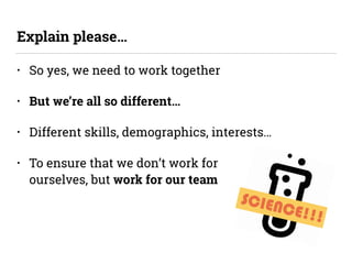 SCIENCE!!!
• So yes, we need to work together
• But we’re all so different…
• Different skills, demographics, interests…
• To ensure that we don’t work for  
ourselves, but work for our team
Explain please…
 