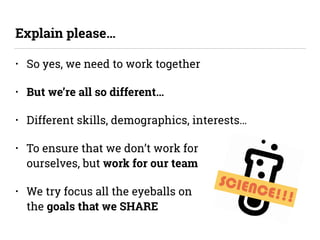 SCIENCE!!!
• So yes, we need to work together
• But we’re all so different…
• Different skills, demographics, interests…
• To ensure that we don’t work for  
ourselves, but work for our team
• We try focus all the eyeballs on  
the goals that we SHARE
Explain please…
 