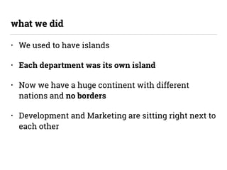 • We used to have islands
• Each department was its own island
• Now we have a huge continent with different
nations and no borders
• Development and Marketing are sitting right next to
each other
what we did
 
