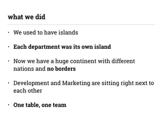 • We used to have islands
• Each department was its own island
• Now we have a huge continent with different
nations and no borders
• Development and Marketing are sitting right next to
each other
• One table, one team
what we did
 